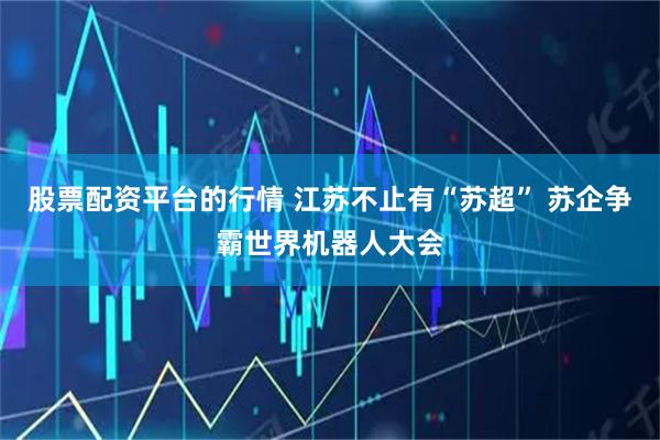 股票配资平台的行情 江苏不止有“苏超” 苏企争霸世界机器人大会
