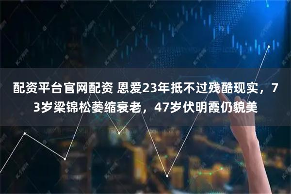 配资平台官网配资 恩爱23年抵不过残酷现实，73岁梁锦松萎缩衰老，47岁伏明霞仍貌美