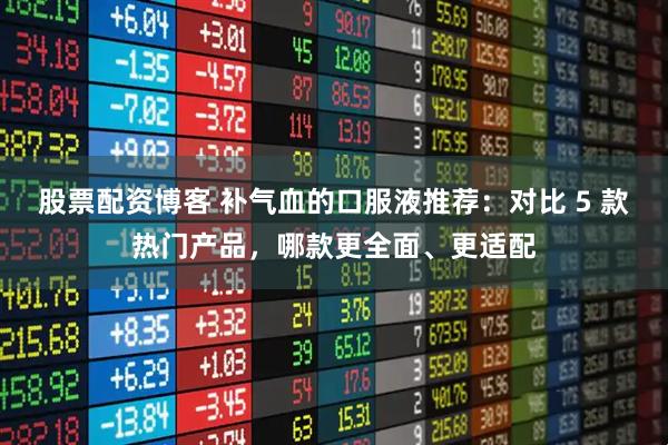 股票配资博客 补气血的口服液推荐：对比 5 款热门产品，哪款更全面、更适配