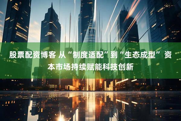 股票配资博客 从“制度适配”到“生态成型” 资本市场持续赋能科技创新