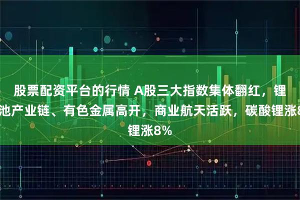 股票配资平台的行情 A股三大指数集体翻红，锂电池产业链、有色金属高开，商业航天活跃，碳酸锂涨8%
