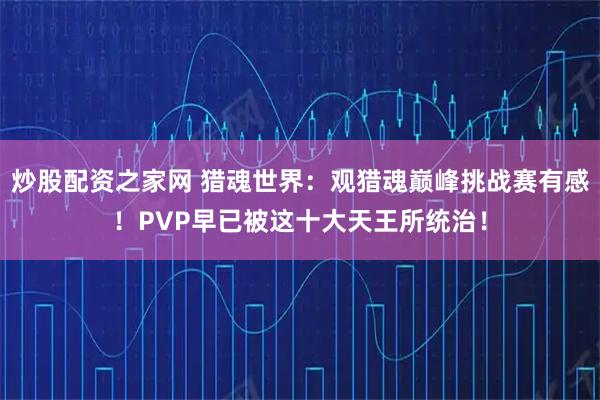 炒股配资之家网 猎魂世界：观猎魂巅峰挑战赛有感！PVP早已被这十大天王所统治！