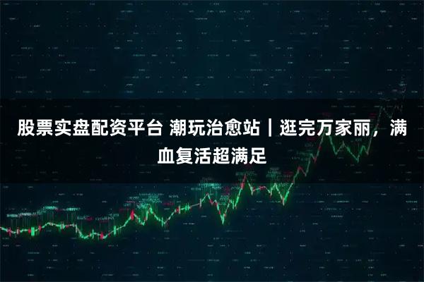 股票实盘配资平台 潮玩治愈站｜逛完万家丽，满血复活超满足