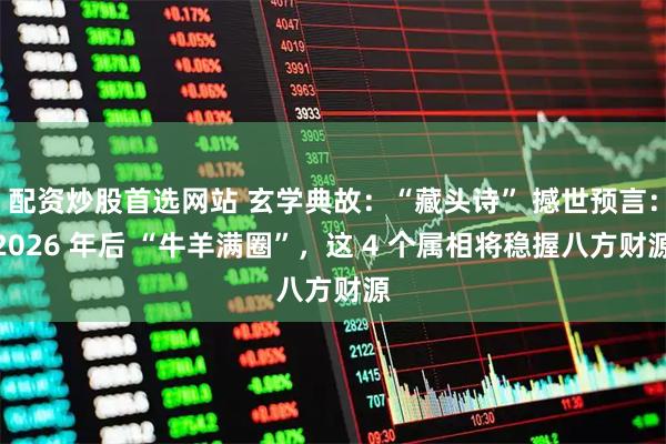 配资炒股首选网站 玄学典故：“藏头诗” 撼世预言：2026 年后 “牛羊满圈”，这 4 个属相将稳握八方财源