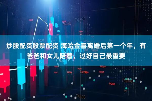 炒股配资股票配资 海哈金喜离婚后第一个年,有爸爸和女儿陪着,过好自己最重要