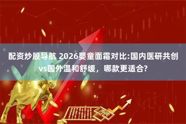 配资炒股导航 2026婴童面霜对比:国内医研共创vs国外温和舒缓,哪款更适合?