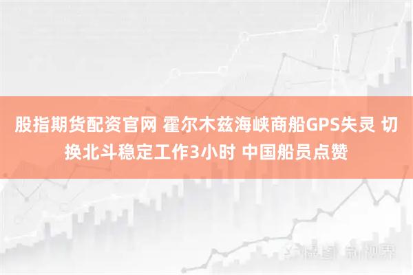 股指期货配资官网 霍尔木兹海峡商船GPS失灵 切换北斗稳定工作3小时 中国船员点赞