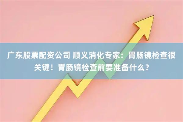 广东股票配资公司 顺义消化专家：胃肠镜检查很关键！胃肠镜检查前要准备什么？
