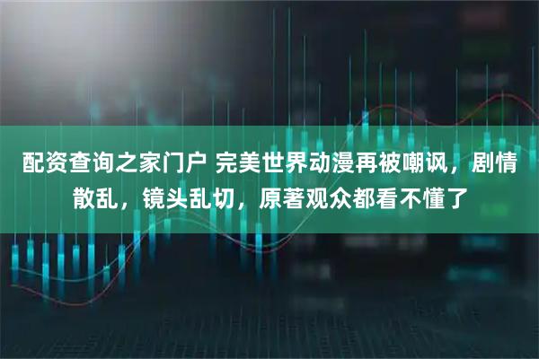 配资查询之家门户 完美世界动漫再被嘲讽，剧情散乱，镜头乱切，原著观众都看不懂了