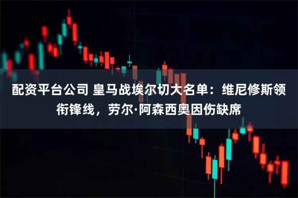 配资平台公司 皇马战埃尔切大名单：维尼修斯领衔锋线，劳尔·阿森西奥因伤缺席