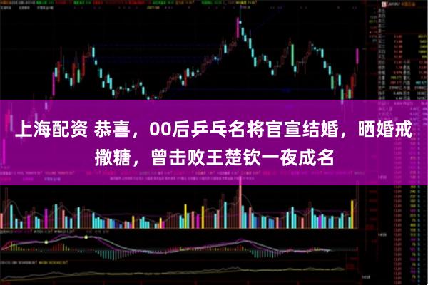 上海配资 恭喜，00后乒乓名将官宣结婚，晒婚戒撒糖，曾击败王楚钦一夜成名