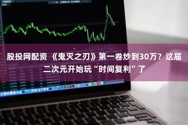 股投网配资 《鬼灭之刃》第一卷炒到30万?这届二次元开始玩“时间复利”了
