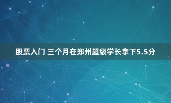 股票入门 三个月在郑州超级学长拿下5.5分