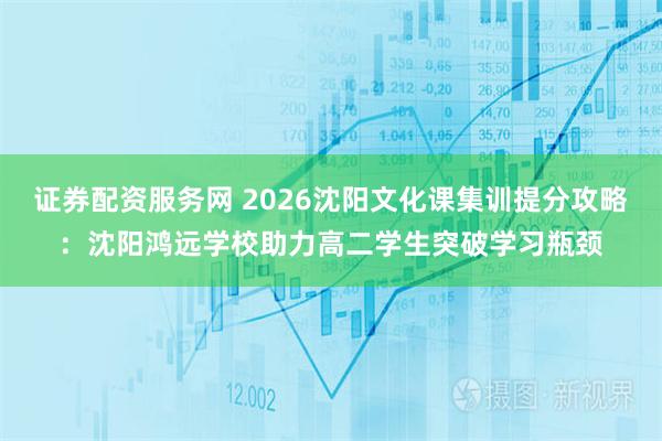 证券配资服务网 2026沈阳文化课集训提分攻略：沈阳鸿远学校助力高二学生突破学习瓶颈