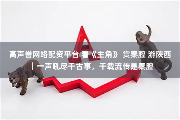 高声誉网络配资平台 看《主角》 赏秦腔 游陕西 ｜一声吼尽千古事，千载流传是秦腔