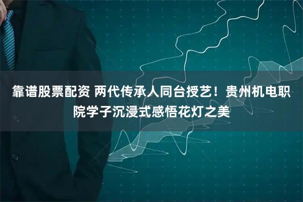 靠谱股票配资 两代传承人同台授艺！贵州机电职院学子沉浸式感悟花灯之美