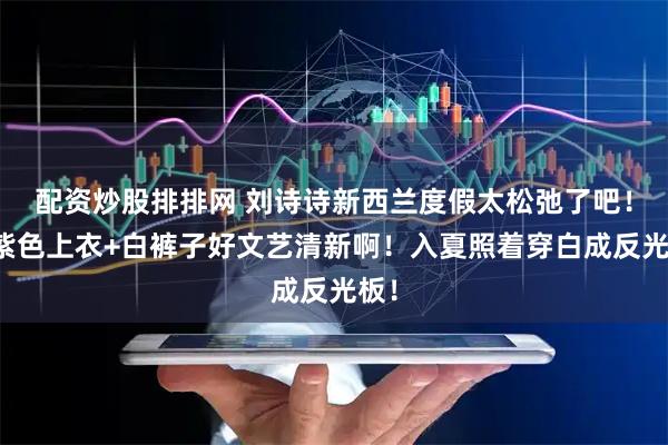 配资炒股排排网 刘诗诗新西兰度假太松弛了吧！蓝紫色上衣+白裤子好文艺清新啊！入夏照着穿白成反光板！