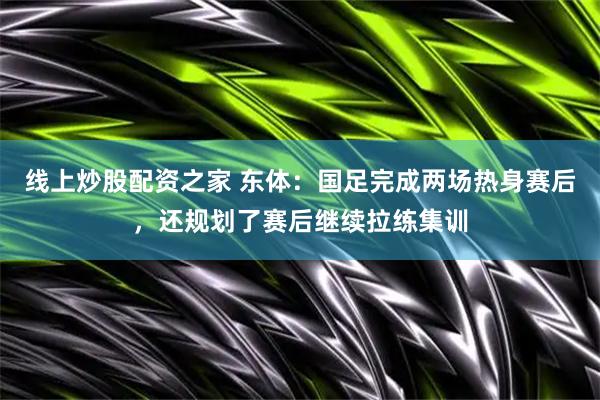 线上炒股配资之家 东体：国足完成两场热身赛后，还规划了赛后继续拉练集训