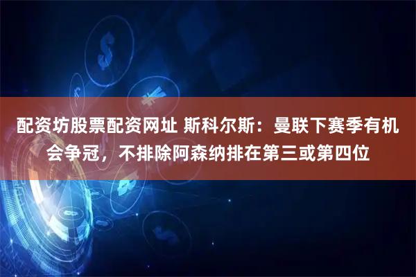 配资坊股票配资网址 斯科尔斯：曼联下赛季有机会争冠，不排除阿森纳排在第三或第四位