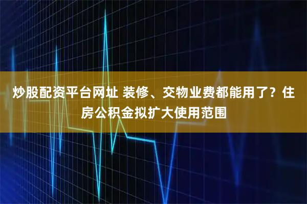 炒股配资平台网址 装修、交物业费都能用了？住房公积金拟扩大使用范围