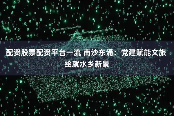 配资股票配资平台一流 南沙东涌:党建赋能文旅 绘就水乡新景
