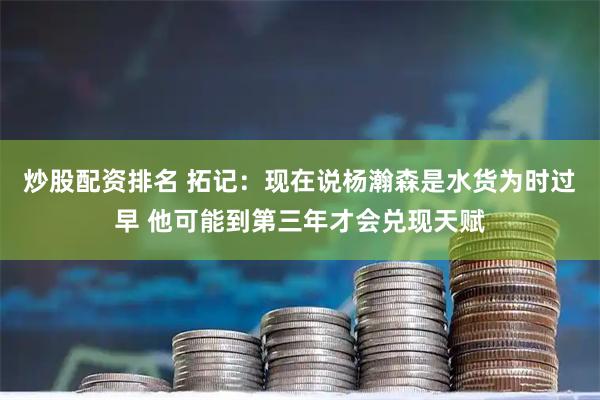 炒股配资排名 拓记：现在说杨瀚森是水货为时过早 他可能到第三年才会兑现天赋