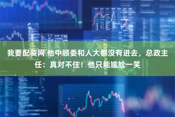 我要配资网 他中顾委和人大都没有进去，总政主任：真对不住！他只能尴尬一笑