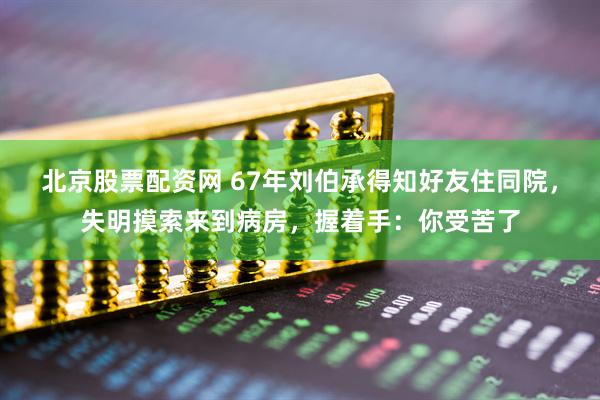 北京股票配资网 67年刘伯承得知好友住同院，失明摸索来到病房，握着手：你受苦了