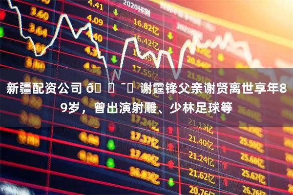 新疆配资公司 🕯️谢霆锋父亲谢贤离世享年89岁，曾出演射雕、少林足球等