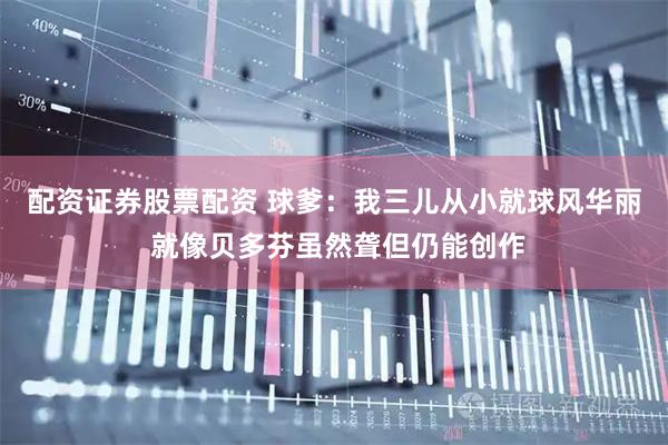 配资证券股票配资 球爹：我三儿从小就球风华丽 就像贝多芬虽然聋但仍能创作