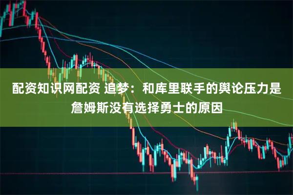 配资知识网配资 追梦:和库里联手的舆论压力是詹姆斯没有选择勇士的原因