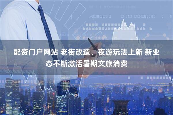 配资门户网站 老街改造、夜游玩法上新 新业态不断激活暑期文旅消费