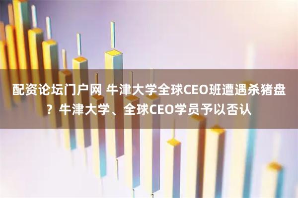 配资论坛门户网 牛津大学全球CEO班遭遇杀猪盘？牛津大学、全球CEO学员予以否认